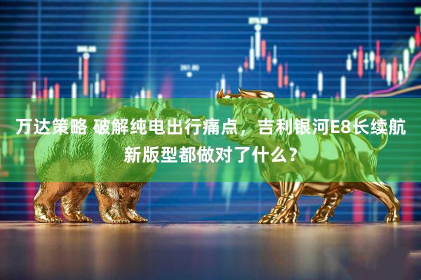 万达策略 破解纯电出行痛点，吉利银河E8长续航新版型都做对了什么？