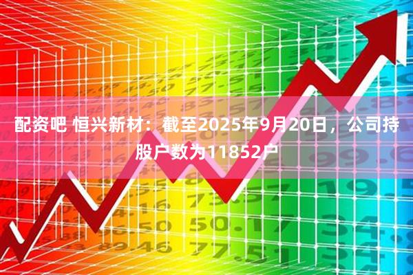 配资吧 恒兴新材：截至2025年9月20日，公司持股户数为11852户
