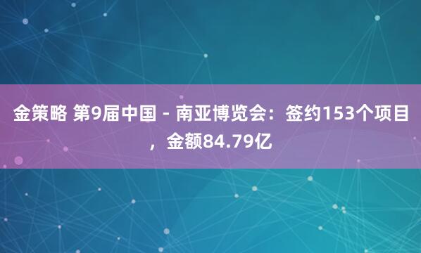 金策略 第9届中国 - 南亚博览会：签约153个项目，金额84.79亿