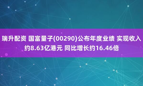 瑞升配资 国富量子(00290)公布年度业绩 实现收入约8.63亿港元 同比增长约16.46倍