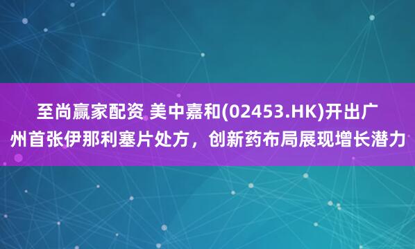 至尚赢家配资 美中嘉和(02453.HK)开出广州首张伊那利塞片处方，创新药布局展现增长潜力