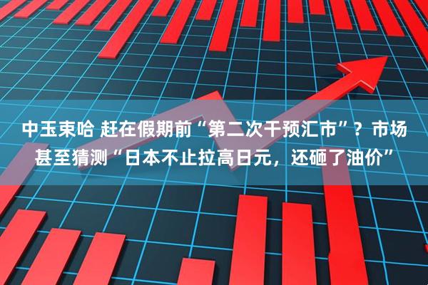 中玉束哈 赶在假期前“第二次干预汇市”？市场甚至猜测“日本不止拉高日元，还砸了油价”